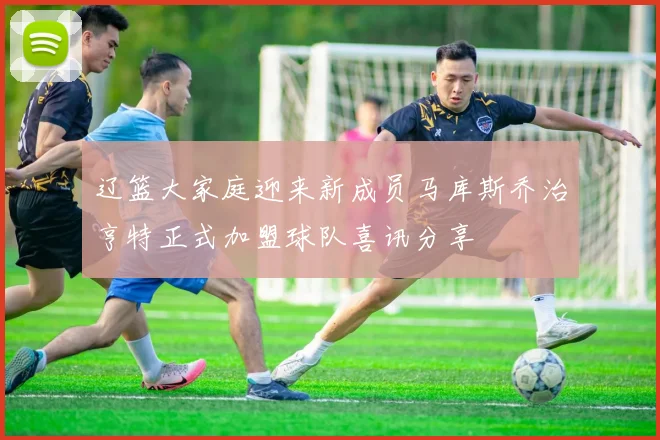 辽篮大家庭迎来新成员马库斯乔治亨特正式加盟球队喜讯分享