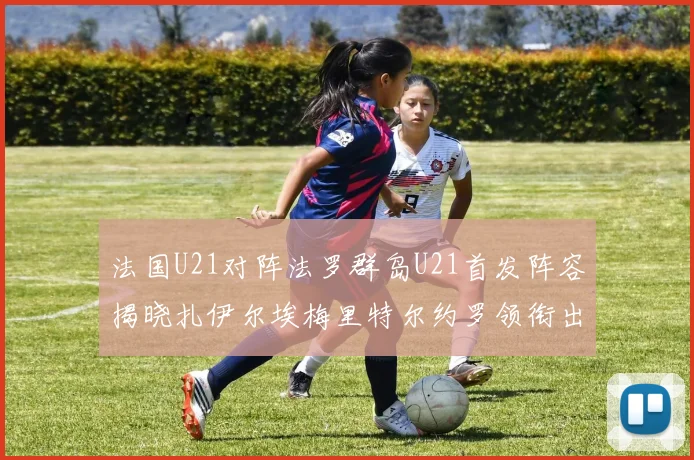 法国U21对阵法罗群岛U21首发阵容揭晓扎伊尔埃梅里特尔约罗领衔出战