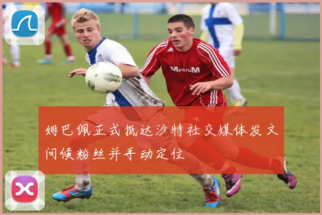 姆巴佩正式抵达沙特社交媒体发文问候粉丝并手动定位