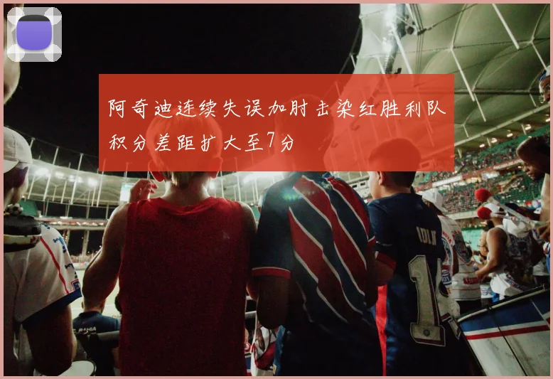 阿奇迪连续失误加肘击染红胜利队积分差距扩大至7分