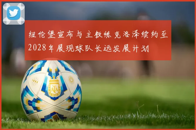 纽伦堡宣布与主教练克洛泽续约至2028年展现球队长远发展计划
