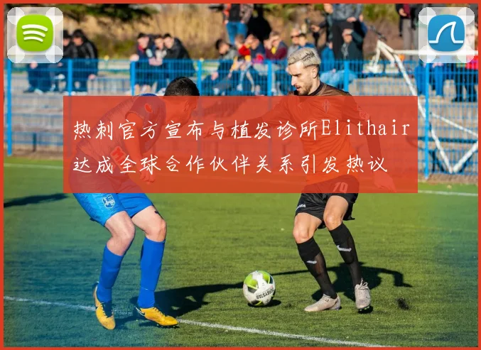 热刺官方宣布与植发诊所Elithair达成全球合作伙伴关系引发热议