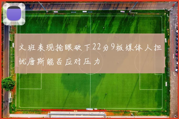文班表现抢眼砍下22分9板媒体人担忧唐斯能否应对压力