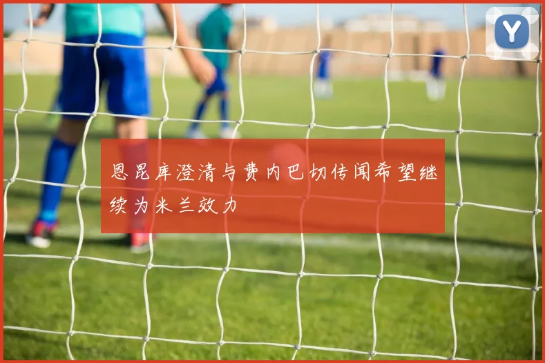 恩昆库澄清与费内巴切传闻希望继续为米兰效力