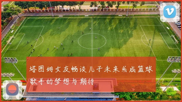 塔图姆女友畅谈儿子未来或成篮球歌手的梦想与期待