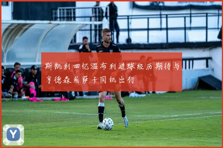 斯凯利回忆温布利进球经历期待与亨德森或萨卡同机出行
