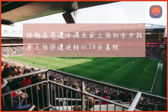 杨瀚森再遭冷遇未获上场机会开拓者主场惨遭逆转以16分落败