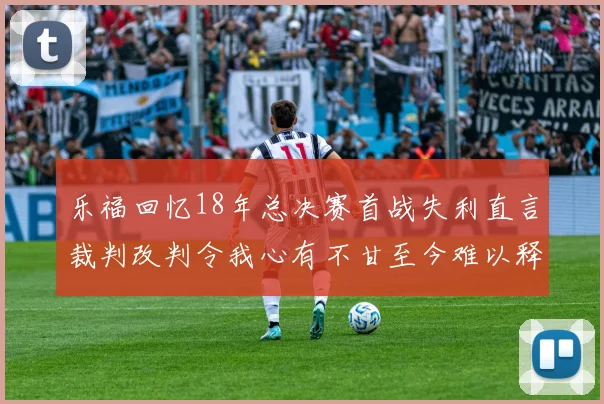 乐福回忆18年总决赛首战失利直言裁判改判令我心有不甘至今难以释怀