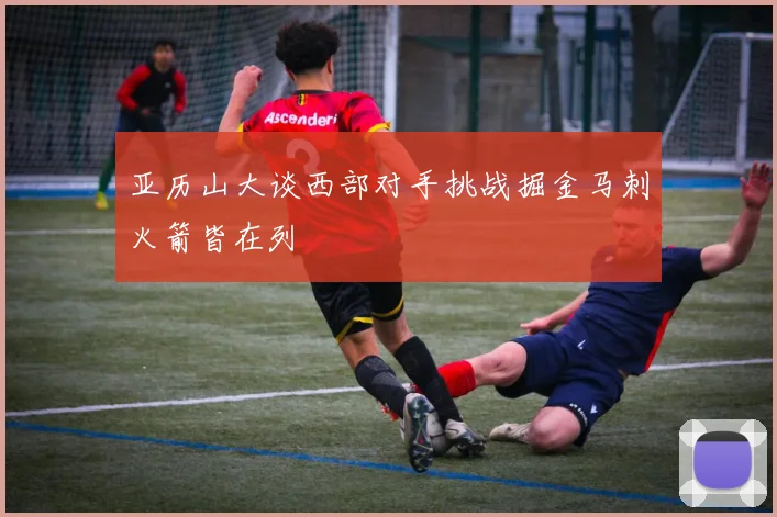 亚历山大谈西部对手挑战掘金马刺火箭皆在列