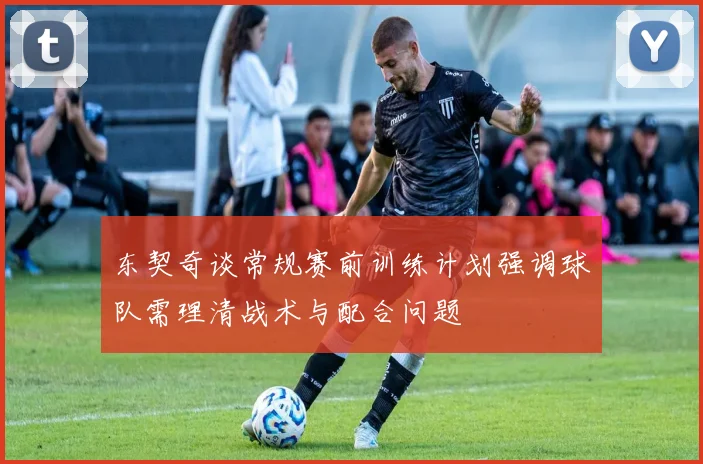 东契奇谈常规赛前训练计划强调球队需理清战术与配合问题