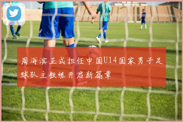 周海滨正式担任中国U14国家男子足球队主教练开启新篇章