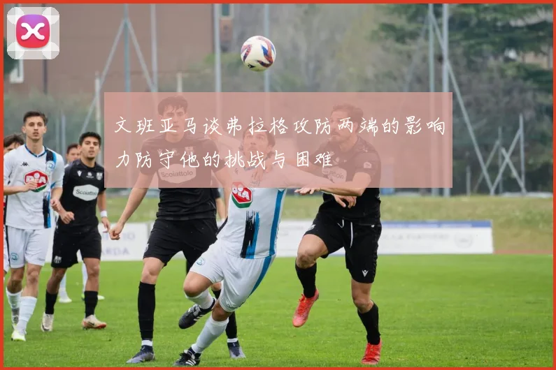 文班亚马谈弗拉格攻防两端的影响力防守他的挑战与困难