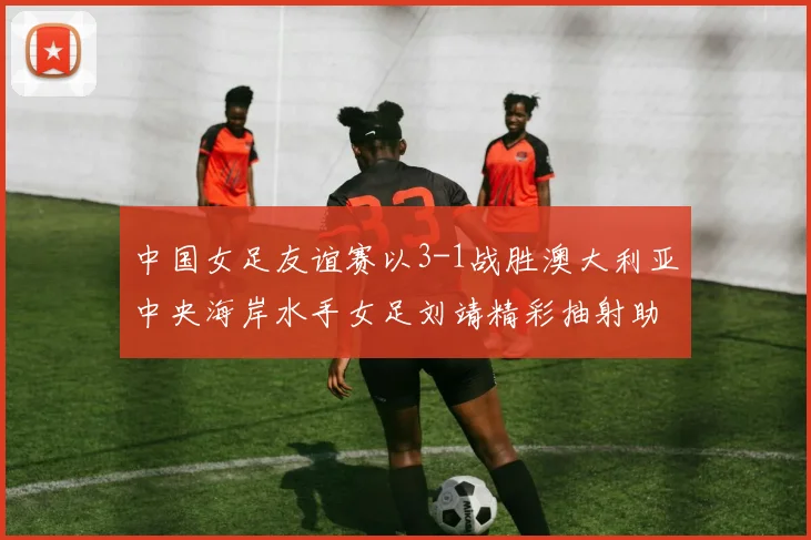 中国女足友谊赛以3-1战胜澳大利亚中央海岸水手女足刘靖精彩抽射助球队取胜